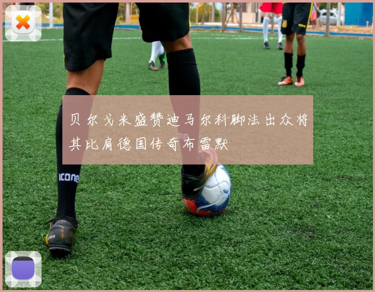 贝尔戈米盛赞迪马尔科脚法出众将其比肩德国传奇布雷默