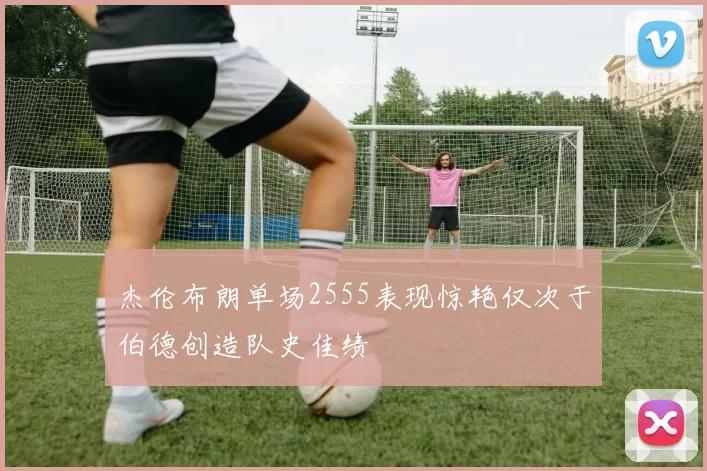 杰伦布朗单场2555表现惊艳仅次于伯德创造队史佳绩