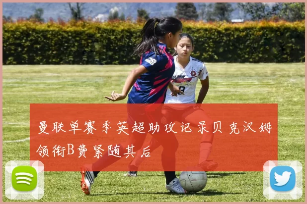 曼联单赛季英超助攻记录贝克汉姆领衔B费紧随其后