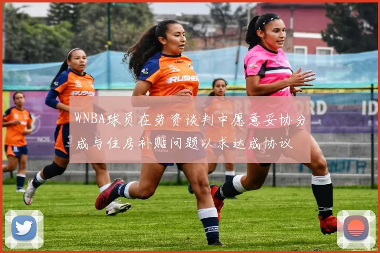 WNBA球员在劳资谈判中愿意妥协分成与住房补贴问题以求达成协议