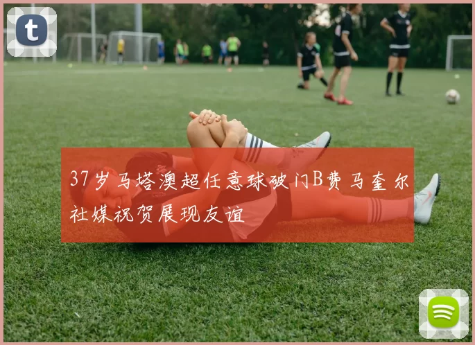 37岁马塔澳超任意球破门B费马奎尔社媒祝贺展现友谊