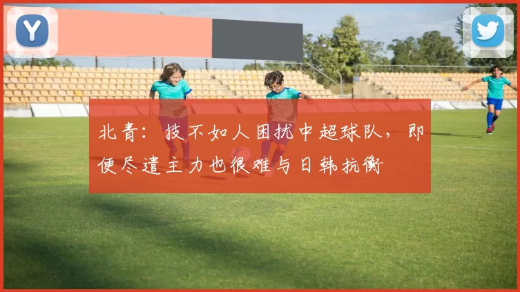 北青：技不如人困扰中超球队，即便尽遣主力也很难与日韩抗衡