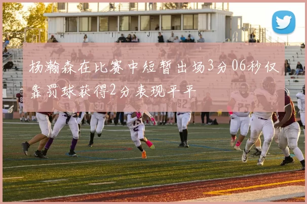 杨瀚森在比赛中短暂出场3分06秒仅靠罚球获得2分表现平平