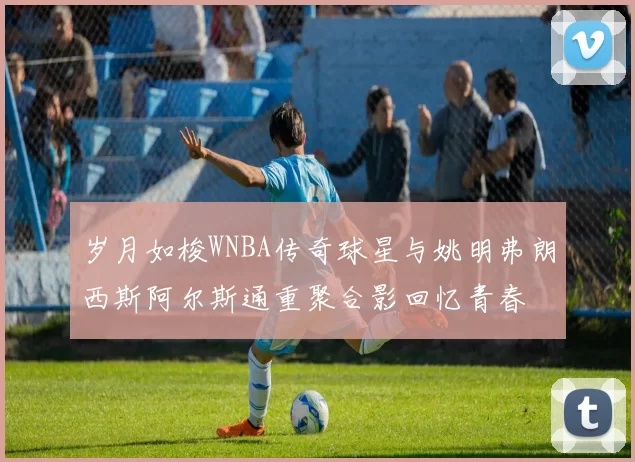 岁月如梭WNBA传奇球星与姚明弗朗西斯阿尔斯通重聚合影回忆青春