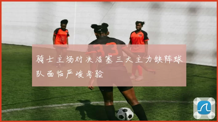骑士主场对决活塞三大主力缺阵球队面临严峻考验