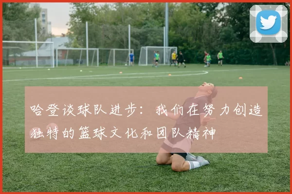 哈登谈球队进步：我们在努力创造独特的篮球文化和团队精神