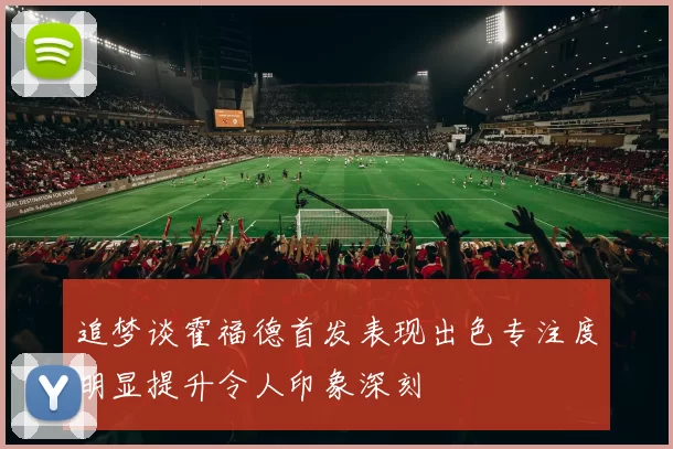 追梦谈霍福德首发表现出色专注度明显提升令人印象深刻