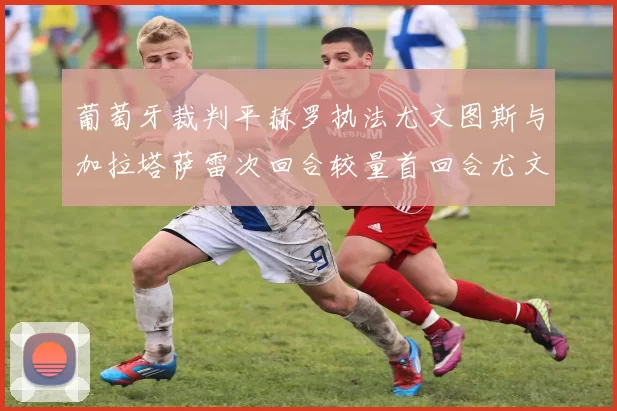 葡萄牙裁判平赫罗执法尤文图斯与加拉塔萨雷次回合较量首回合尤文惨败