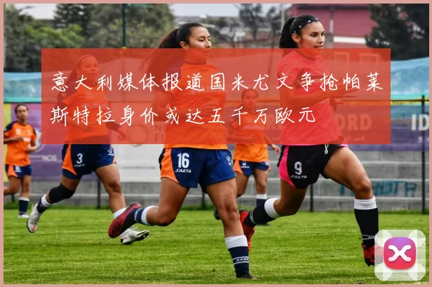 意大利媒体报道国米尤文争抢帕莱斯特拉身价或达五千万欧元