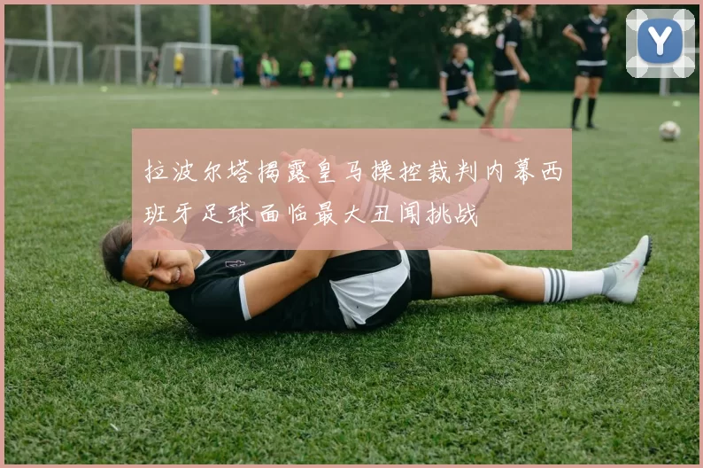 拉波尔塔揭露皇马操控裁判内幕西班牙足球面临最大丑闻挑战