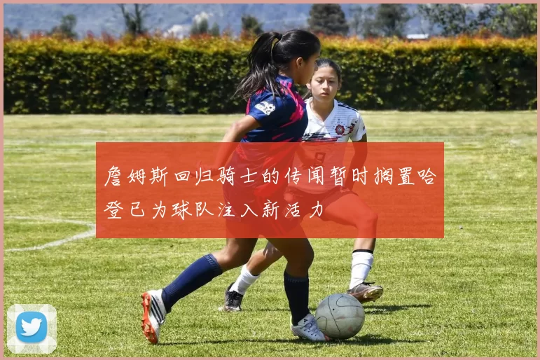 詹姆斯回归骑士的传闻暂时搁置哈登已为球队注入新活力