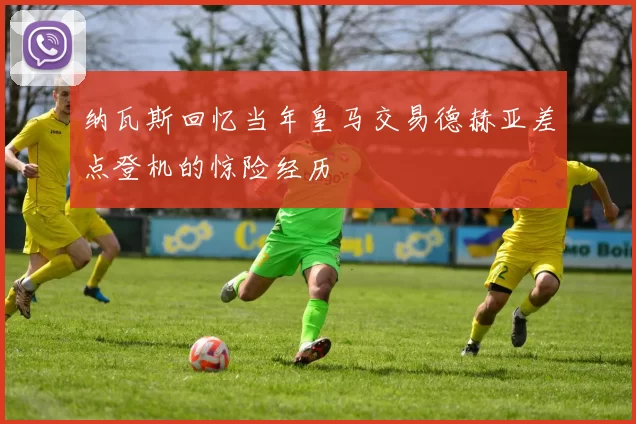 纳瓦斯回忆当年皇马交易德赫亚差点登机的惊险经历