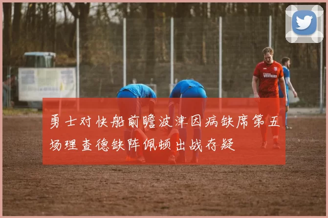勇士对快船前瞻波津因病缺席第五场理查德缺阵佩顿出战存疑