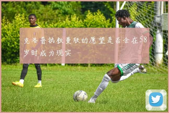 克洛普执教曼联的愿望是否会在58岁时成为现实