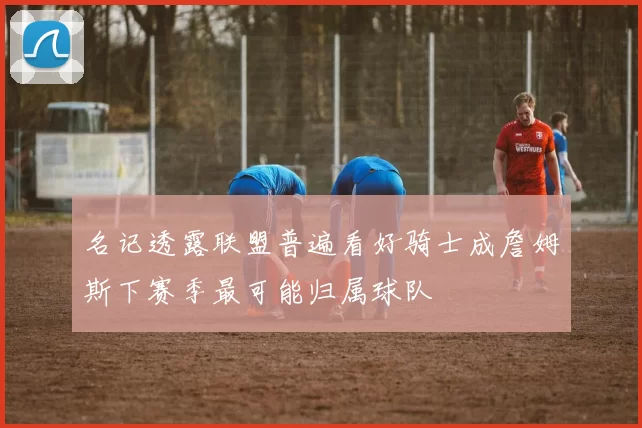 名记透露联盟普遍看好骑士成詹姆斯下赛季最可能归属球队