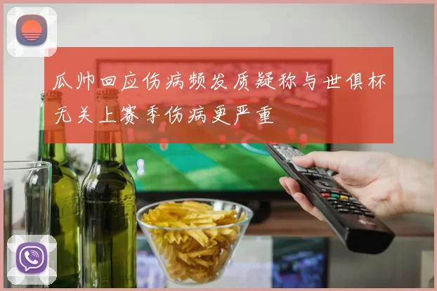 瓜帅回应伤病频发质疑称与世俱杯无关上赛季伤病更严重