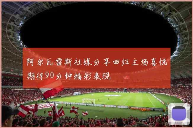 阿尔瓦雷斯社媒分享回归主场喜悦期待90分钟精彩表现
