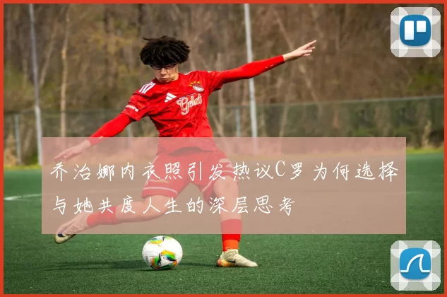 乔治娜内衣照引发热议C罗为何选择与她共度人生的深层思考