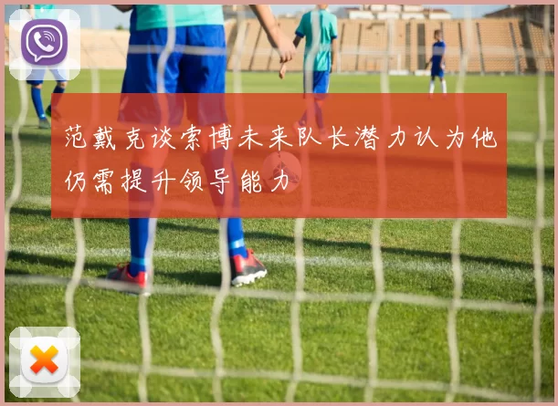 范戴克谈索博未来队长潜力认为他仍需提升领导能力