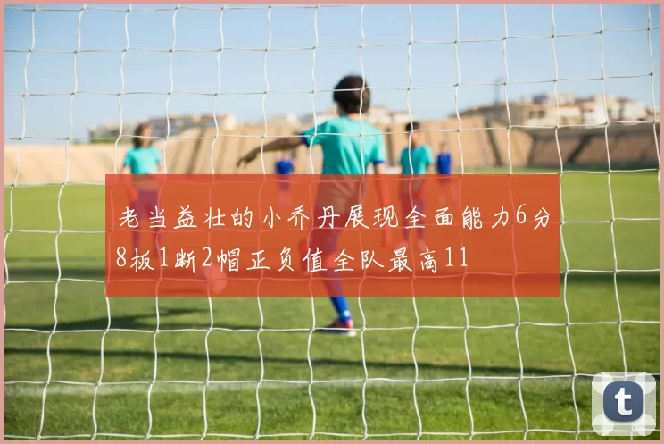 老当益壮的小乔丹展现全面能力6分8板1断2帽正负值全队最高11