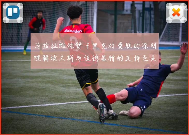 马兹拉维称赞卡里克对曼联的深刻理解埃文斯与伍德盖特的支持至关重要
