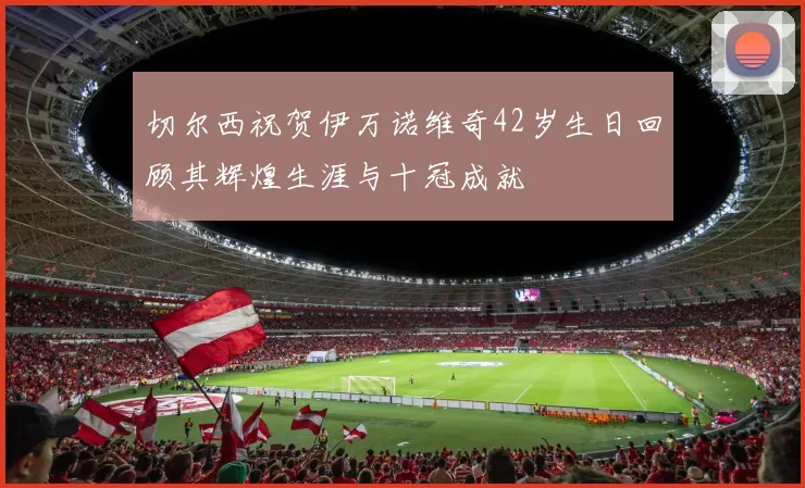 切尔西祝贺伊万诺维奇42岁生日回顾其辉煌生涯与十冠成就
