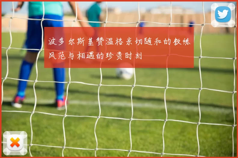 波多尔斯基赞温格亲切随和的教练风范与相遇的珍贵时刻