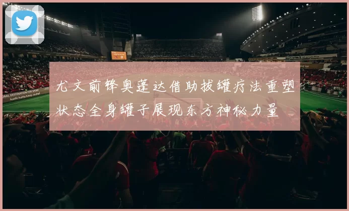 尤文前锋奥蓬达借助拔罐疗法重塑状态全身罐子展现东方神秘力量