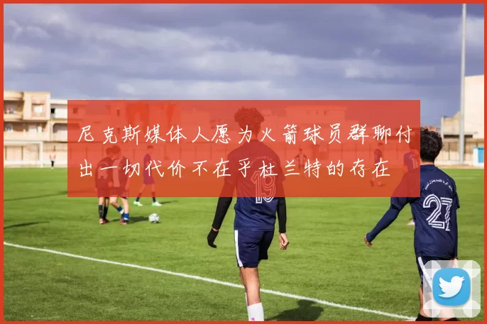尼克斯媒体人愿为火箭球员群聊付出一切代价不在乎杜兰特的存在