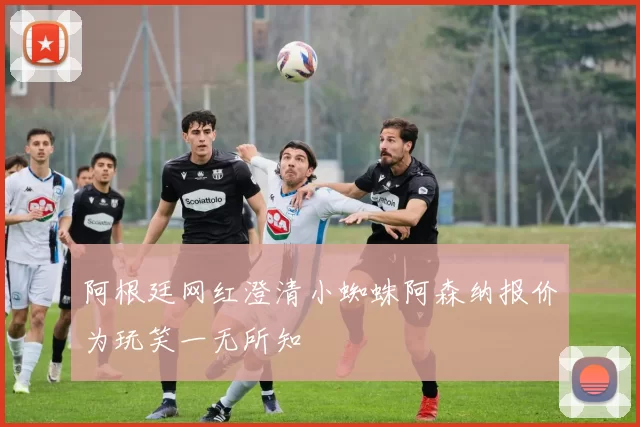 阿根廷网红澄清小蜘蛛阿森纳报价为玩笑一无所知