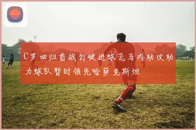 C罗回归首战打破进球荒马内助攻助力球队暂时领先哈萨克斯坦